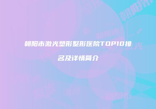 朝阳市激光塑形整形医院TOP10排名及详情简介