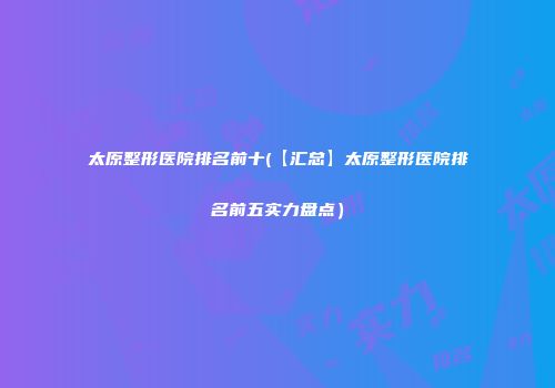 太原整形医院排名前十(【汇总】太原整形医院排名前五实力盘点）