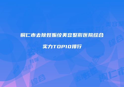 铜仁市去除妊娠纹美容整形医院综合实力TOP10排行