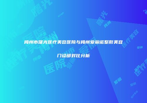 梅州市曙光医疗美容医院与梅州爱丽诺整形美容门诊部对比分析