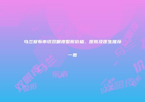 乌兰察布市切双眼皮整形价格、医院及医生推荐一览
