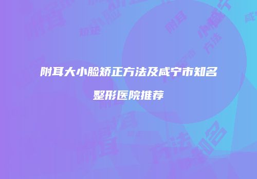 附耳大小脸矫正方法及咸宁市知名整形医院推荐
