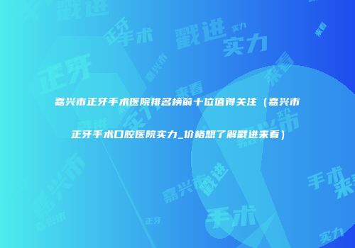 嘉兴市正牙手术医院排名榜前十位值得关注（嘉兴市正牙手术口腔医院实力_价格想了解戳进来看）