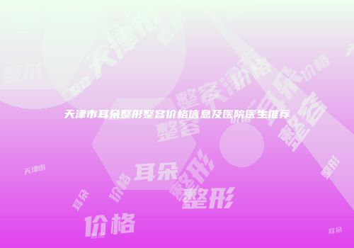 天津市耳朵整形整容价格信息及医院医生推荐