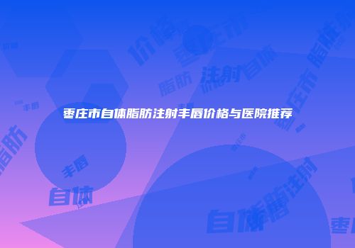 枣庄市自体脂肪注射丰唇价格与医院推荐