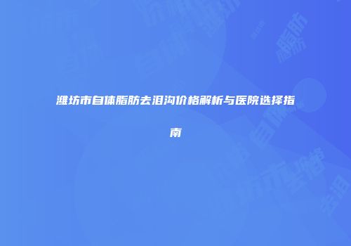 潍坊市自体脂肪去泪沟价格解析与医院选择指南