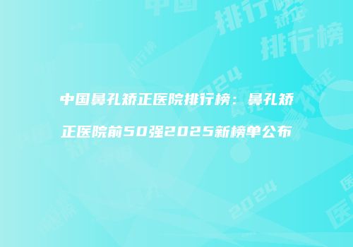 中国鼻孔矫正医院排行榜：鼻孔矫正医院前50强2025新榜单公布