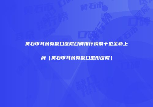 黄石市耳朵有缺口医院口碑排行榜前十位全新上线（黄石市耳朵有缺口整形医院）