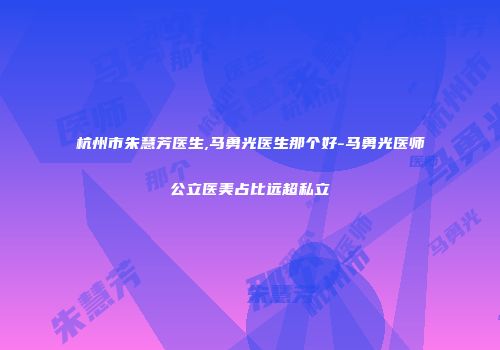 杭州市朱慧芳医生,马勇光医生那个好-马勇光医师公立医美占比远超私立