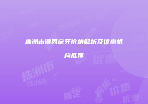 株洲市镶固定牙价格解析及优惠机构推荐