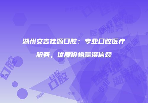湖州安吉佳源口腔：专业口腔医疗服务，优质价格赢得信赖