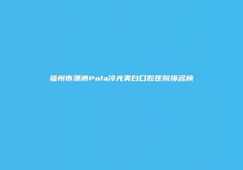 福州市澳洲Pola冷光美白口腔医院排名榜