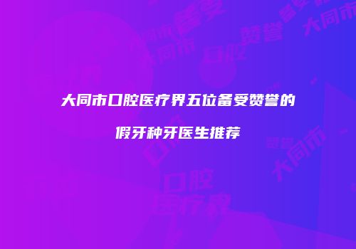 大同市口腔医疗界五位备受赞誉的假牙种牙医生推荐