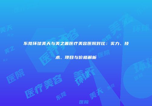 东莞环球美天与美之善医疗美容医院对比：实力、技术、项目与价格解析
