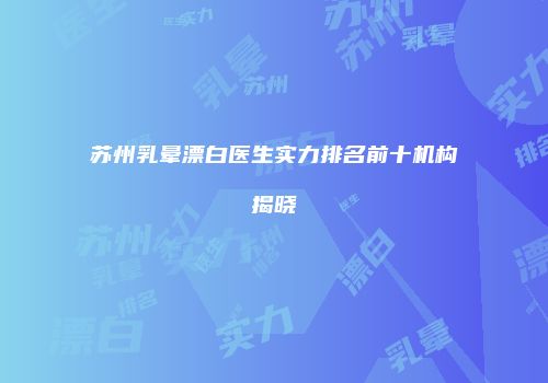 苏州乳晕漂白医生实力排名前十机构揭晓