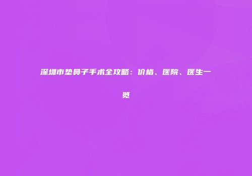 深圳市垫鼻子手术全攻略：价格、医院、医生一览
