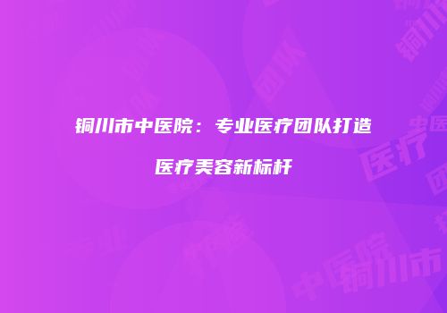 铜川市中医院：专业医疗团队打造医疗美容新标杆