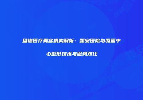 盘锦医疗美容机构解析：馥安医院与羽莲中心整形技术与服务对比