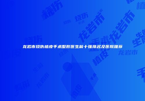 龙岩市烧伤植皮手术整形医生前十强排名及医院推荐