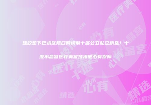 硅胶垫下巴术医院口碑榜前十名公立私立精选！十堰水晶宫医疗美容技术放心有保障
