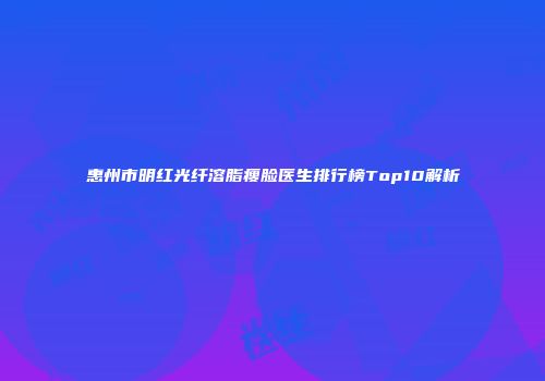 惠州市明红光纤溶脂瘦脸医生排行榜Top10解析