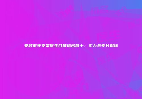安顺市牙支架医生口碑排名前十：实力与专长揭秘