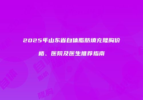 2025年山东省自体脂肪填充隆胸价格、医院及医生推荐指南