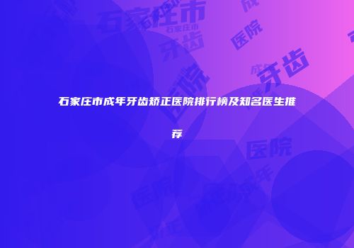 石家庄市成年牙齿矫正医院排行榜及知名医生推荐