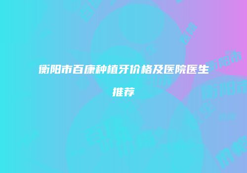 衡阳市百康种植牙价格及医院医生推荐