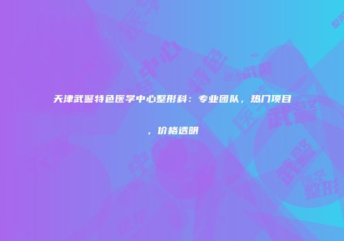 天津武警特色医学中心整形科：专业团队，热门项目，价格透明