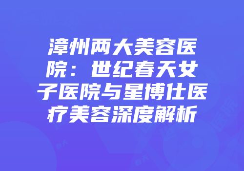 漳州两大美容医院：世纪春天女子医院与星博仕医疗美容深度解析