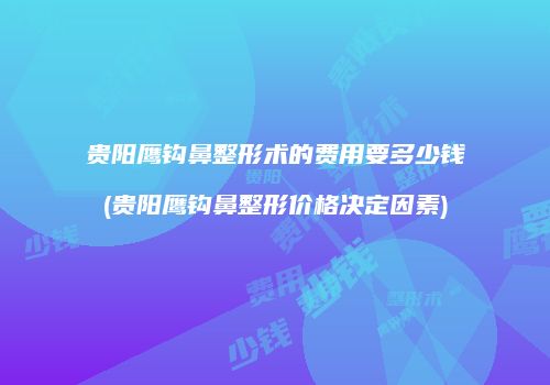 贵阳鹰钩鼻整形术的费用要多少钱(贵阳鹰钩鼻整形价格决定因素)