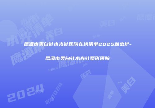 鹰潭市美白针水光针医院在榜清单2025新出炉-鹰潭市美白针水光针整形医院