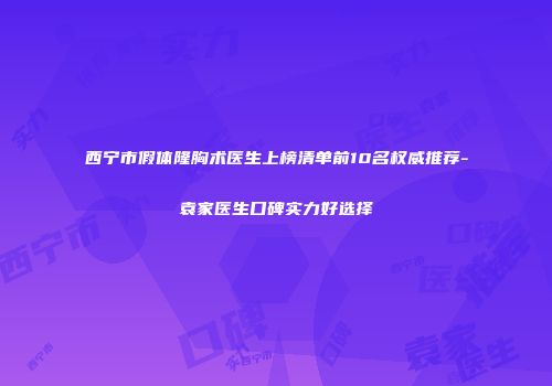 西宁市假体隆胸术医生上榜清单前10名权威推荐-袁家医生口碑实力好选择