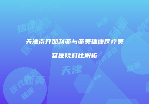 天津南开耶利亚与亚美瑞康医疗美容医院对比解析