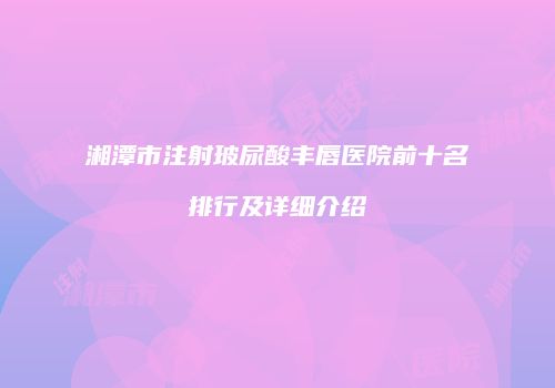 湘潭市注射玻尿酸丰唇医院前十名排行及详细介绍