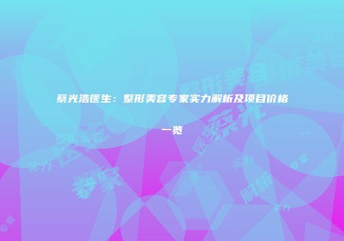 蔡光浩医生：整形美容专家实力解析及项目价格一览