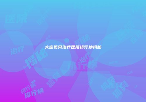 大连狐臭治疗医院排行榜揭秘