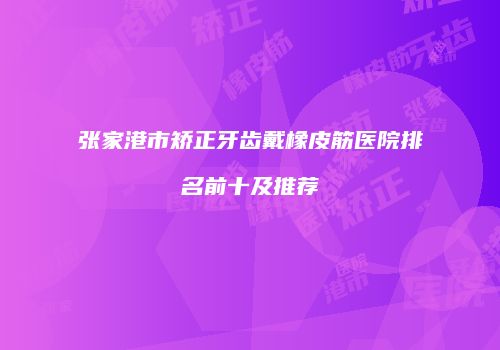 张家港市矫正牙齿戴橡皮筋医院排名前十及推荐
