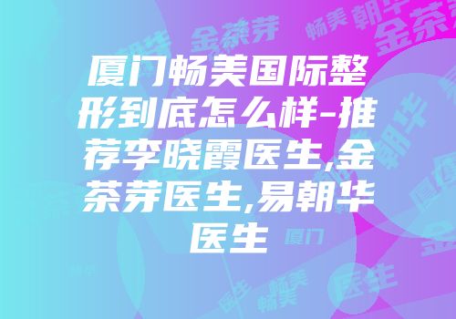 厦门畅美国际整形到底怎么样-推荐李晓霞医生,金茶芽医生,易朝华医生