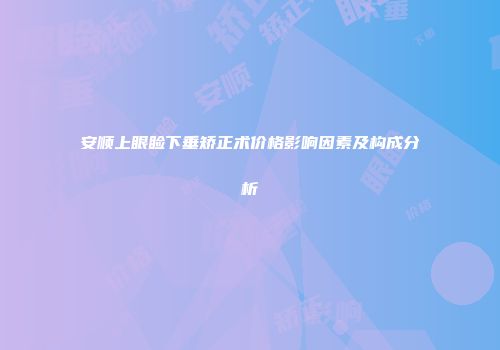 安顺上眼睑下垂矫正术价格影响因素及构成分析