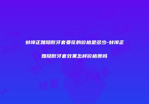 蚌埠正雅隐形牙套要花的价格是多少-蚌埠正雅隐形牙套效果怎样价格贵吗