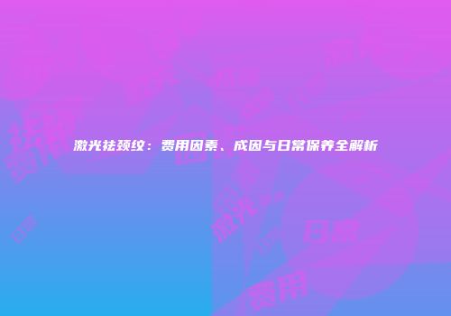 激光祛颈纹：费用因素、成因与日常保养全解析