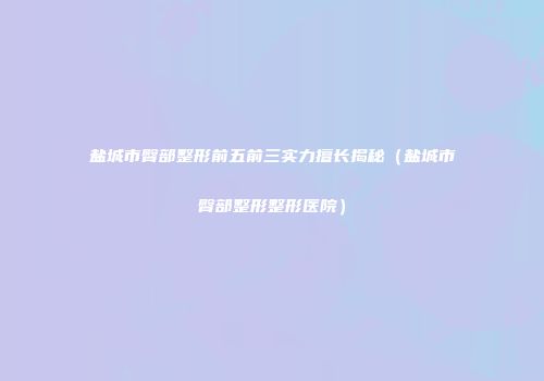 盐城市臀部整形前五前三实力擅长揭秘（盐城市臀部整形整形医院）
