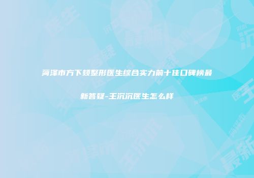 菏泽市方下颏整形医生综合实力前十佳口碑榜最新答疑-王沉沉医生怎么样