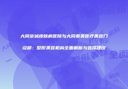 大同京城皮肤病医院与大同素美医疗美容门诊部：整形美容机构全面解析与选择建议