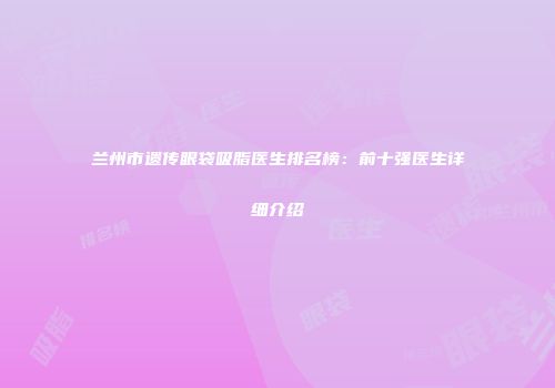 兰州市遗传眼袋吸脂医生排名榜：前十强医生详细介绍