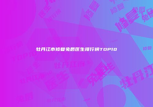 牡丹江市修复兔唇医生排行榜TOP10