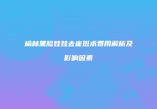 榆林黑脸娃娃去雀斑术费用解析及影响因素
