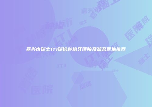 嘉兴市瑞士ITI瑞锆种植牙医院及知名医生推荐